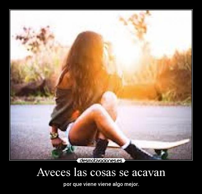 Aveces las cosas se acavan - por que viene viene algo mejor.