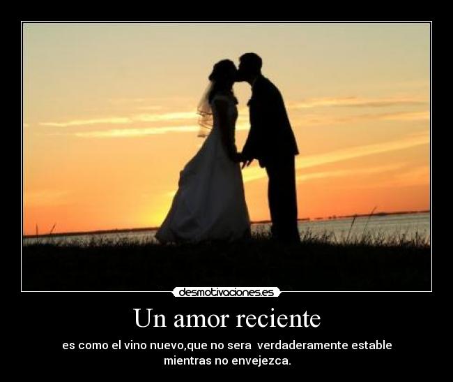 Un amor reciente - es como el vino nuevo,que no sera verdaderamente estable
mientras no envejezca.