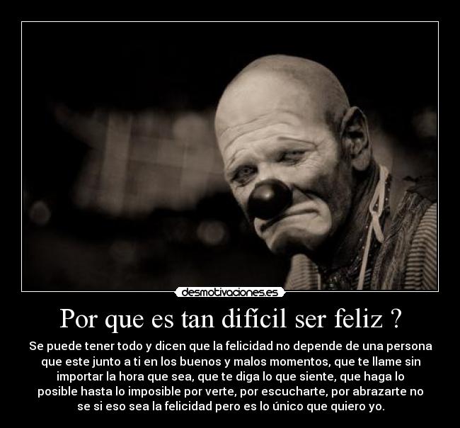 Por que es tan difícil ser feliz ? - Se puede tener todo y dicen que la felicidad no depende de una persona
que este junto a ti en los buenos y malos momentos, que te llame sin
importar la hora que sea, que te diga lo que siente, que haga lo
posible hasta lo imposible por verte, por escucharte, por abrazarte no
se si eso sea la felicidad pero es lo único que quiero yo.