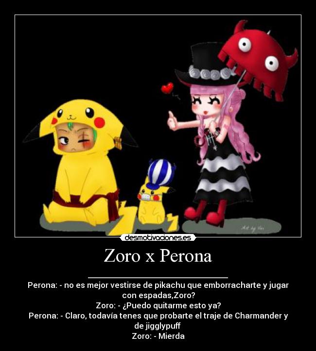 Zoro x Perona - ____________________________________
Perona: - no es mejor vestirse de pikachu que emborracharte y jugar
con espadas,Zoro?
Zoro: - ¿Puedo quitarme esto ya?
Perona: - Claro, todavía tenes que probarte el traje de Charmander y
de jigglypuff 
Zoro: - Mierda