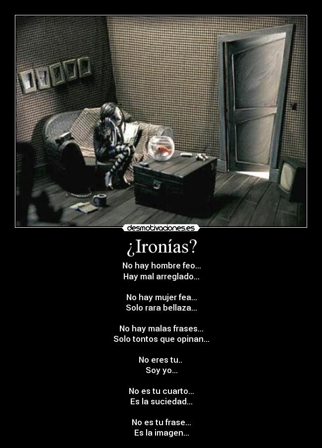 ¿Ironías? - No hay hombre feo...
Hay mal arreglado...
No hay mujer fea...
Solo rara bellaza...
No hay malas frases...
Solo tontos que opinan...
No eres tu..
Soy yo...
No es tu cuarto...
Es la suciedad...
No es tu frase...
Es la imagen...