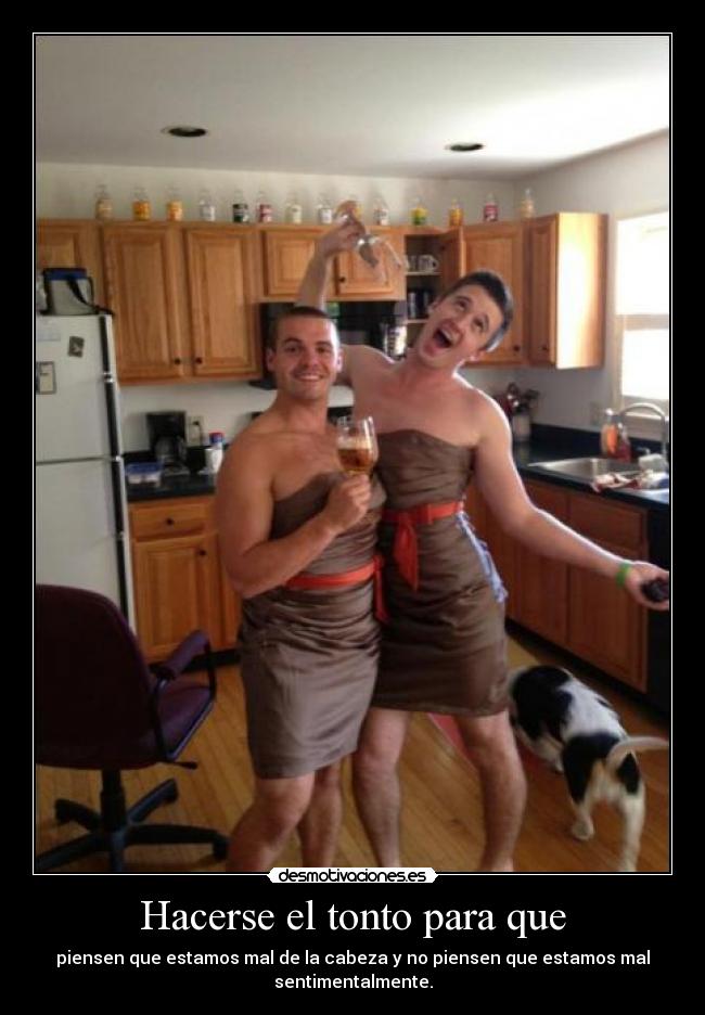Hacerse el tonto para que - piensen que estamos mal de la cabeza y no piensen que estamos mal
sentimentalmente.