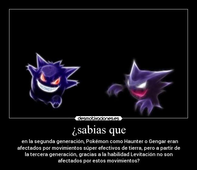 ¿sabias que - en la segunda generación, Pokémon como Haunter o Gengar eran
afectados por movimientos súper efectivos de tierra, pero a partir de
la tercera generación, gracias a la habilidad Levitación no son
afectados por estos movimientos?