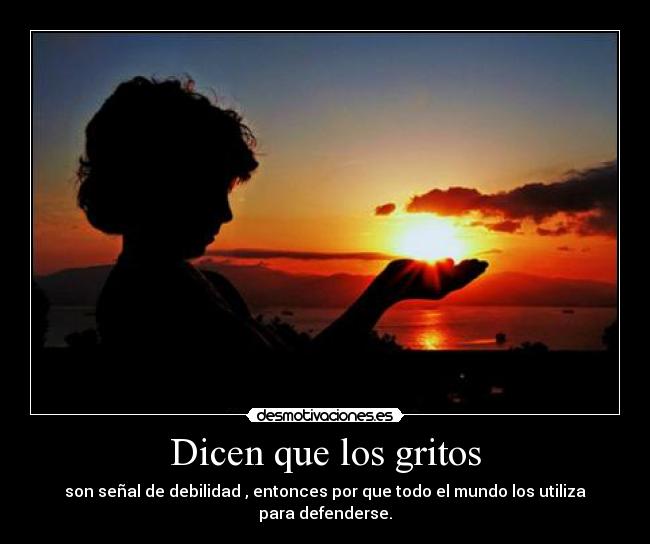Dicen que los gritos - son señal de debilidad , entonces por que todo el mundo los utiliza para defenderse.