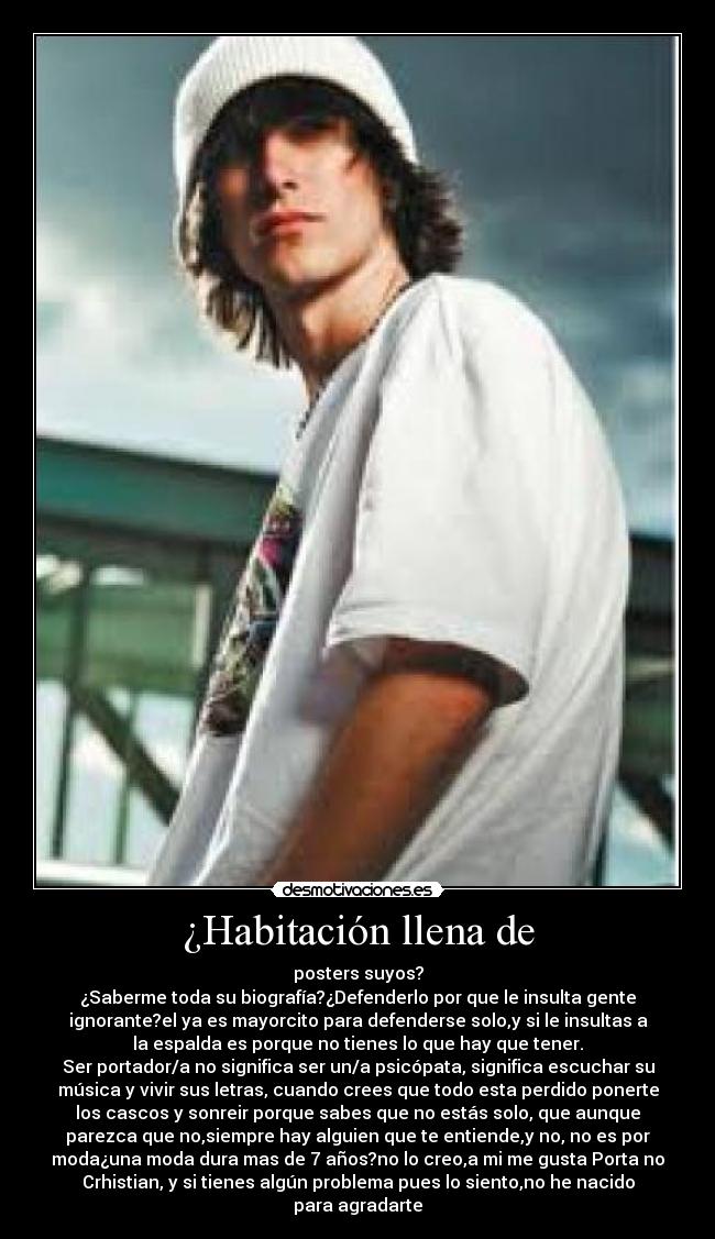 ¿Habitación llena de - posters suyos?
¿Saberme toda su biografía?¿Defenderlo por que le insulta gente
ignorante?el ya es mayorcito para defenderse solo,y si le insultas a
la espalda es porque no tienes lo que hay que tener.
Ser portador/a no significa ser un/a psicópata, significa escuchar su
música y vivir sus letras, cuando crees que todo esta perdido ponerte
los cascos y sonreir porque sabes que no estás solo, que aunque
parezca que no,siempre hay alguien que te entiende,y no, no es por
moda¿una moda dura mas de 7 años?no lo creo,a mi me gusta Porta no
Crhistian, y si tienes algún problema pues lo siento,no he nacido
para agradarte