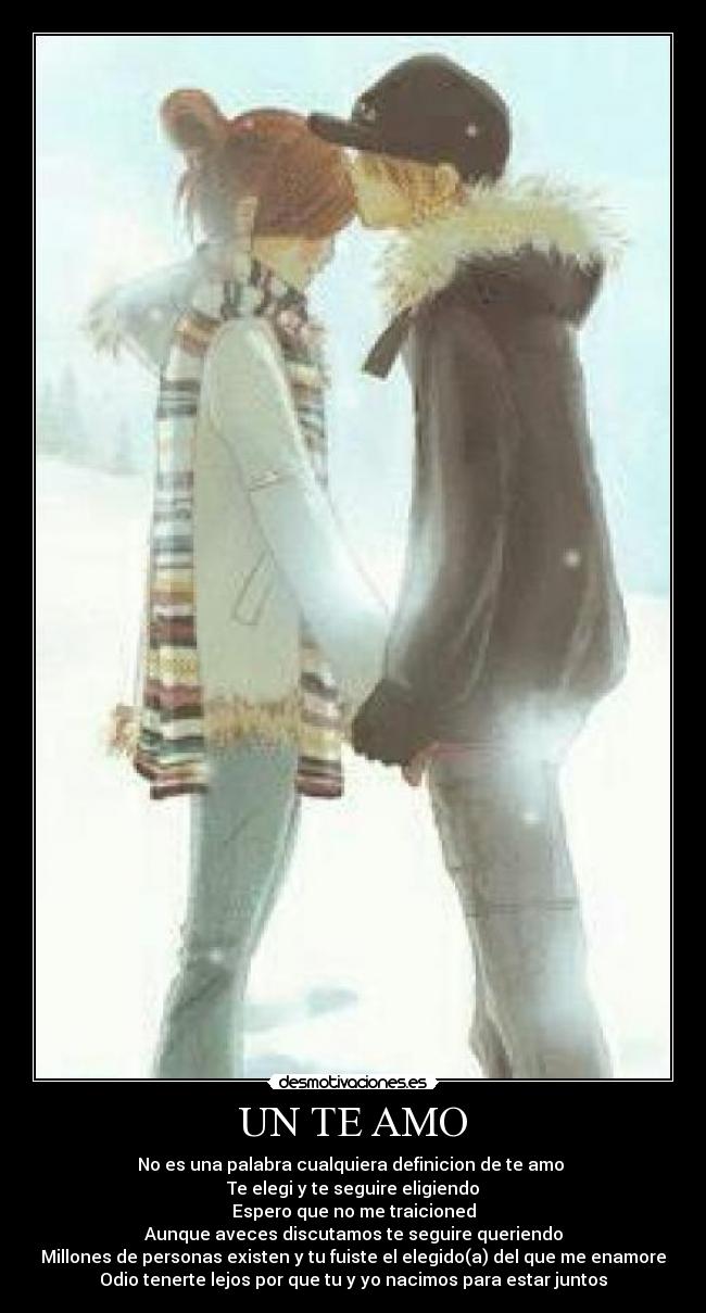 UN TE AMO - No es una palabra cualquiera definicion de te amo 
Te elegi y te seguire eligiendo
Espero que no me traicioned
Aunque aveces discutamos te seguire queriendo
Millones de personas existen y tu fuiste el elegido(a) del que me enamore
Odio tenerte lejos por que tu y yo nacimos para estar juntos