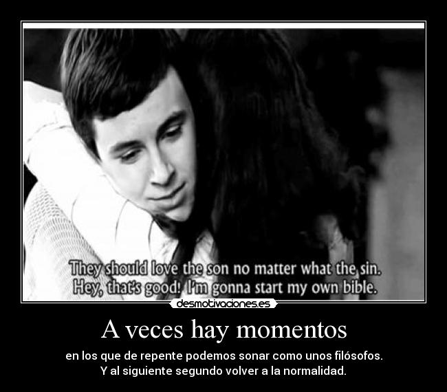 A veces hay momentos - en los que de repente podemos sonar como unos filósofos.
Y al siguiente segundo volver a la normalidad.