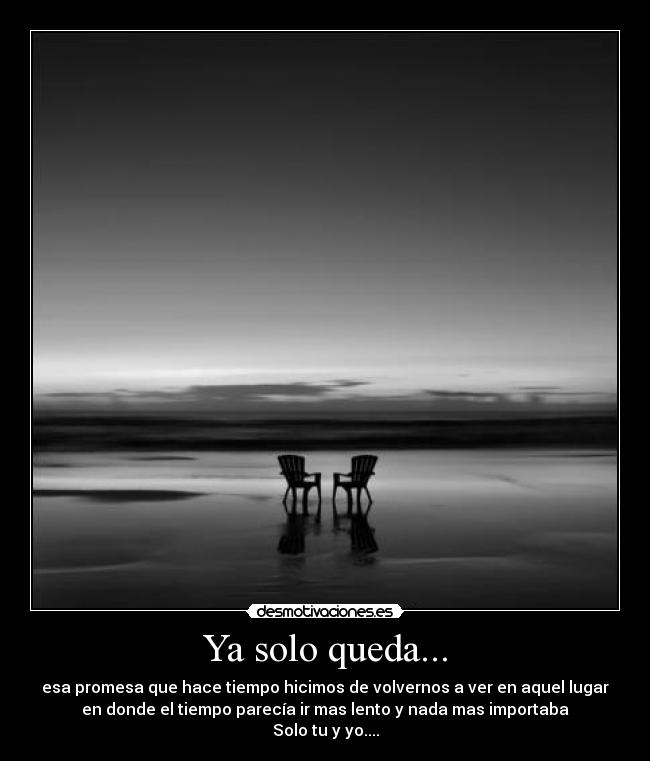 Ya solo queda... - esa promesa que hace tiempo hicimos de volvernos a ver en aquel lugar
en donde el tiempo parecía ir mas lento y nada mas importaba
Solo tu y yo....