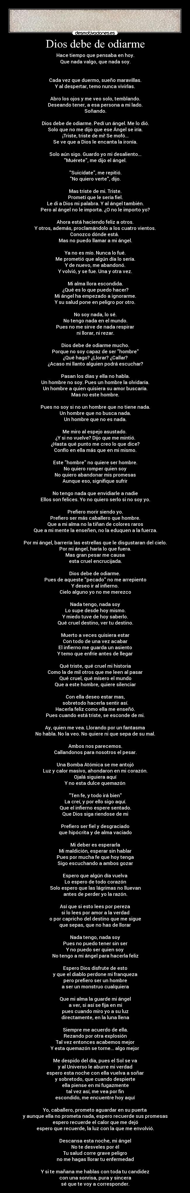 Dios debe de odiarme - Hace tiempo que pensaba en hoy.
Que nada valgo, que nada soy.
Cada vez que duermo, sueño maravillas.
Y al despertar, temo nunca vivirlas.
Abro los ojos y me veo solo, temblando.
Deseando tener, a esa persona a mi lado.
Soñando.
Dios debe de odiarme. Pedí un ángel. Me lo dió.
Solo que no me dijo que ese Ángel se iría.
¡Triste, triste de mi! Se mofó...
Se ve que a Dios le encanta la ironía.
Solo aún sigo. Guardo yo mi desaliento...
Muérete, me dijo el ángel.
Suicídate, me repitió.
No quiero verte, dijo.
Mas triste de mi. Triste.
Prometí que le sería fiel.
Le di a Dios mi palabra. Y al ángel también.
Pero al ángel no le importa. ¿O no le importo yo?
Ahora está haciendo feliz a otros.
Y otros, además, proclamándolo a los cuatro vientos.
Conozco dónde está.
Mas no puedo llamar a mi ángel.
Ya no es mío. Nunca lo fué.
Me prometió que algún día lo sería.
Y de nuevo, me abandonó.
Y volvió, y se fue. Una y otra vez.
Mi alma llora escondida.
¿Qué es lo que puedo hacer?
Mi ángel ha empezado a ignorarme.
Y su salud pone en peligro por otro.
No soy nada, lo sé.
No tengo nada en el mundo.
Pues no me sirve de nada respirar
ni llorar, ni rezar.
Dios debe de odiarme mucho.
Porque no soy capaz de ser hombre
¿Qué hago? ¿Llorar? ¿Callar?
¿Acaso mi llanto alguien podrá escuchar?
Pasan los días y ella no habla.
Un hombre no soy. Pues un hombre la olvidaría.
Un hombre a quien quisiera su amor buscaría.
Mas no este hombre.
Pues no soy si no un hombre que no tiene nada.
Un hombre que no busca nada.
Un hombre que no es nada.
Me miro al espejo asustado.
¿Y si no vuelve? Dijo que me mintió.
¿Hasta qué punto me creo lo que dice?
Confío en ella más que en mi mismo.
Este hombre no quiere ser hombre.
No quiero romper quien soy
No quiero abandonar mis promesas
Aunque eso, signifique sufrir
No tengo nada que envidiarle a nadie
Ellos son felices. Yo no quiero serlo si no soy yo.
Prefiero morir siendo yo.
Prefiero ser más caballero que hombre.
Que a mi alma no la tiñan de colores raros
Que a mi mente la enseñen, no la eduquen a la fuerza.
Por mi ángel, barrería las estrellas que le disgustaran del cielo.
Por mi ángel, haría lo que fuera.
Mas gran pesar me causa
esta cruel encrucijada.
Dios debe de odiarme.
Pues de aqueste pecado no me arrepiento
Y deseo ir al infierno.
Cielo alguno yo no me merezco
Nada tengo, nada soy
Lo supe desde hoy mismo.
Y miedo tuve de hoy saberlo.
Qué cruel destino, ver tu destino.
Muerto a veces quisiera estar
Con todo de una vez acabar
El infierno me guarda un asiento
Y temo que enfríe antes de llegar
Qué triste, qué cruel mi historia
Como la de mil otros que me leen al pasar
Qué cruel, qué mísero el mundo
Que a este hombre, quiere silenciar
Con ella deseo estar mas,
sobretodo hacerla sentir así.
Hacerla feliz como ella me enseñó.
Pues cuando está triste, se esconde de mi.
Ay, quien me vea. Llorando por un fantasma
No habla. No la veo. No quiere ni que sepa de su mal.
Ambos nos parecemos.
Callandonos para nosotros el pesar.
Una Bomba Atómica se me antojó
Luz y calor masivo, ahondaron en mi corazón.
Ojalá siguiera aquí
Y no esta dulce quemazón
Ten fe, y todo irá bien
La creí, y por ello sigo aquí.
Que el infierno espere sentado.
Que Dios siga riendose de mi
Prefiero ser fiel y desgraciado
que hipócrita y de alma vaciado
Mi deber es esperarla
Mi maldición, esperar sin hablar
Pues por mucha fe que hoy tenga
Sigo escuchando a ambos gozar
Espero que algún día vuelva
Lo espero de todo corazón
Solo espero que las lágrimas no lluevan
antes de perder yo la razón.
Así que si esto lees por pereza
si lo lees por amor a la verdad
o por capricho del destino que me sigue
que sepas, que no has de llorar
Nada tengo, nada soy
Pues no puedo tener sin ser
Y no puedo ser quien soy
No tengo a mi ángel para hacerla feliz
Espero Dios disfrute de esto
y que el diablo perdone mi franqueza
pero prefiero ser un hombre
a ser un monstruo cualquiera
Que mi alma la guarde mi ángel
a ver, si así se fija en mi
pues cuando miro yo a su luz
directamente, en la luna llena
Siempre me acuerdo de ella.
Rezando por otra explosión
Tal vez entonces acabemos mejor
Y esta quemazón se torne... algo mejor
Me despido del día, pues el Sol se va
y al Universo le aburre mi verdad
espero esta noche con ella vuelva a soñar
y sobretodo, que cuando despierte
ella piense en mi fugazmente
tal vez así, me vea por fin
escondido, me encuentre hoy aquí
Yo, caballero, prometo aguardar en su puerta
y aunque ella no prometa nada, espero recuerde sus promesas
espero recuerde el calor que me dejó
espero que recuerde, la luz con la que me envolvió.
Descansa esta noche, mi ángel
No te desveles por él
Tu salud corre grave peligro
no me hagas llorar tu enfermedad
Y si te mañana me hablas con toda tu candidez
con una sonrisa, pura y sincera
sé que te voy a corresponder.