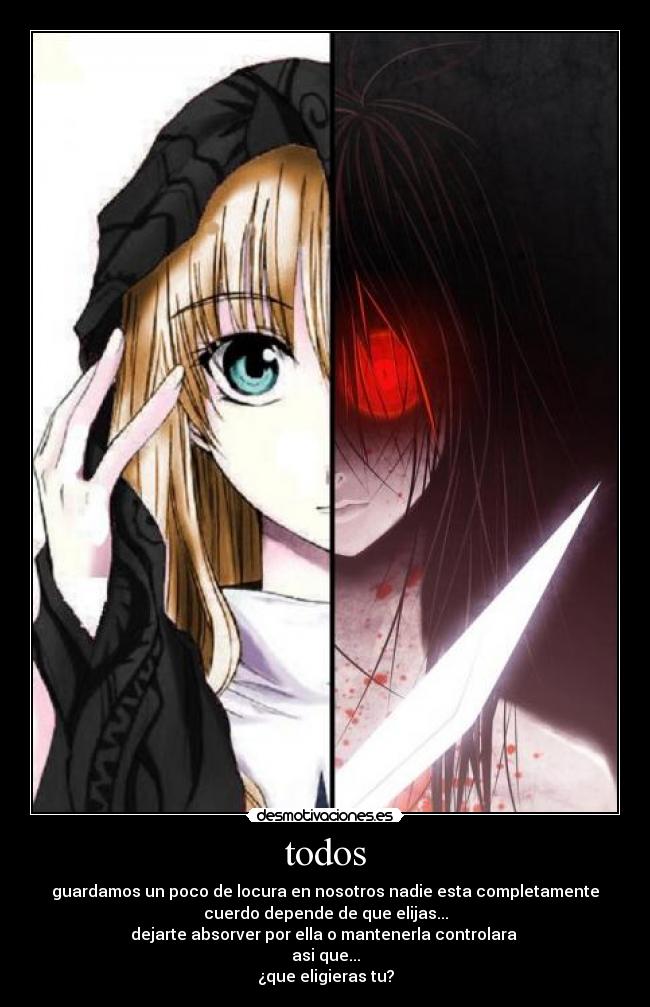 todos - guardamos un poco de locura en nosotros nadie esta completamente
cuerdo depende de que elijas...
dejarte absorver por ella o mantenerla controlara
asi que...
¿que eligieras tu?