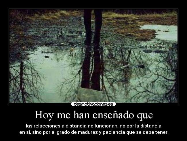 Hoy me han enseñado que - las relacciones a distancia no funcionan, no por la distancia
en sí, sino por el grado de madurez y paciencia que se debe tener.