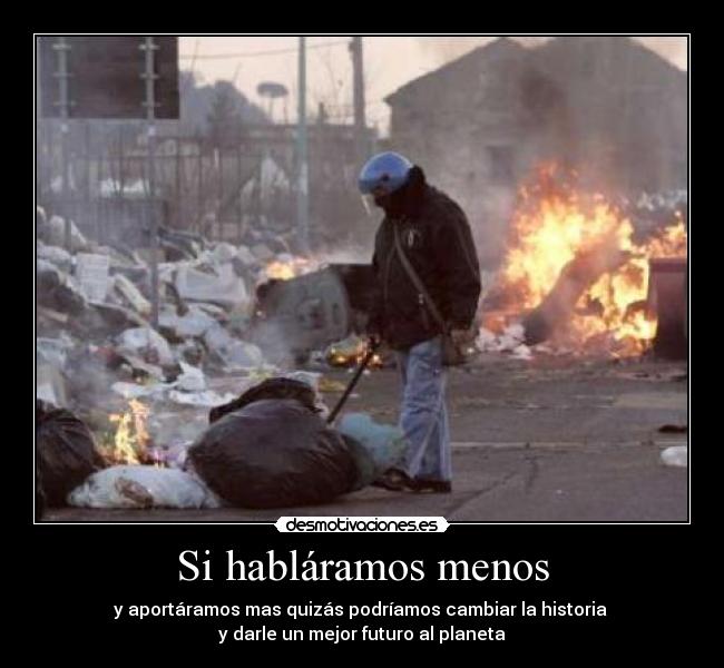 Si habláramos menos - y aportáramos mas quizás podríamos cambiar la historia
y darle un mejor futuro al planeta