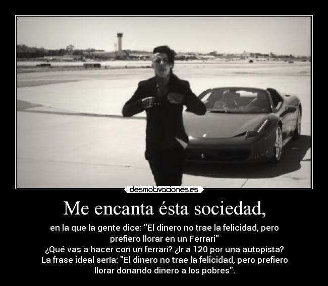 Me encanta ésta sociedad, - en la que la gente dice: El dinero no trae la felicidad, pero
prefiero llorar en un Ferrari
¿Qué vas a hacer con un ferrari? ¿Ir a 120 por una autopista?
La frase ideal sería: El dinero no trae la felicidad, pero prefiero
llorar donando dinero a los pobres.