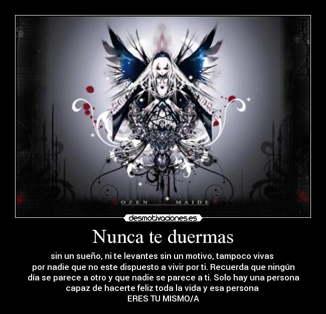 Nunca te duermas - sin un sueño, ni te levantes sin un motivo, tampoco vivas 
por nadie que no este dispuesto a vivir por ti. Recuerda que ningún
día se parece a otro y que nadie se parece a ti. Solo hay una persona
capaz de hacerte feliz toda la vida y esa persona 
ERES TU MISMO/A