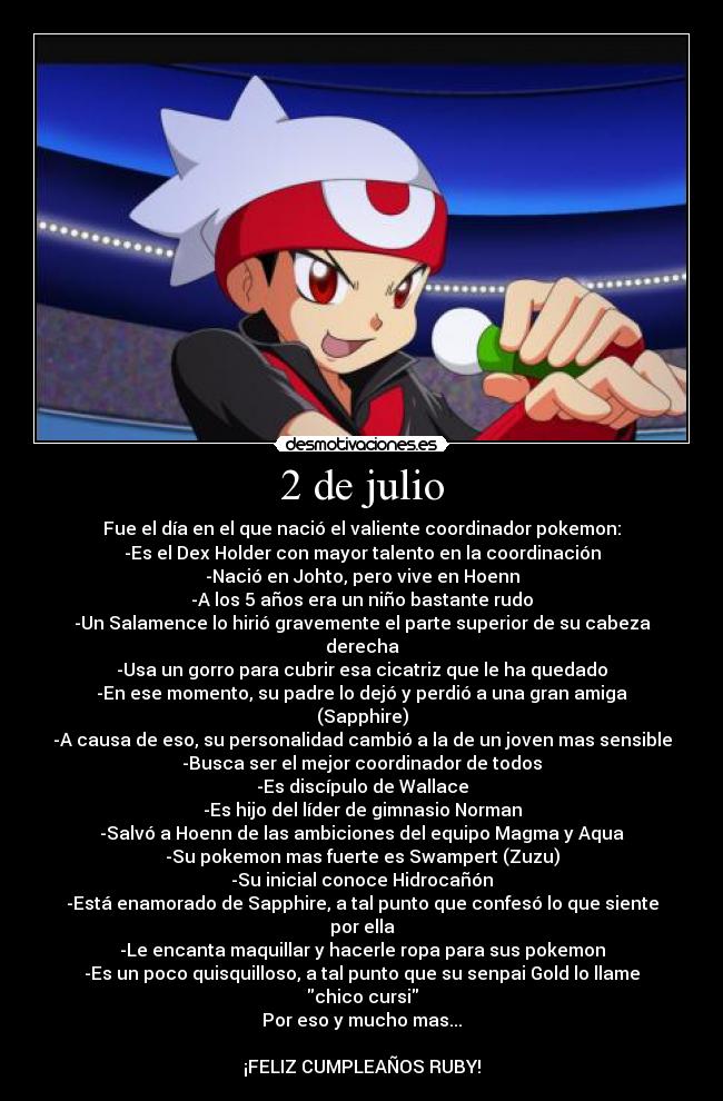 2 de julio - Fue el día en el que nació el valiente coordinador pokemon:
-Es el Dex Holder con mayor talento en la coordinación
-Nació en Johto, pero vive en Hoenn
-A los 5 años era un niño bastante rudo
-Un Salamence lo hirió gravemente el parte superior de su cabeza derecha
-Usa un gorro para cubrir esa cicatriz que le ha quedado
-En ese momento, su padre lo dejó y perdió a una gran amiga (Sapphire)
-A causa de eso, su personalidad cambió a la de un joven mas sensible
-Busca ser el mejor coordinador de todos
-Es discípulo de Wallace
-Es hijo del líder de gimnasio Norman
-Salvó a Hoenn de las ambiciones del equipo Magma y Aqua
-Su pokemon mas fuerte es Swampert (Zuzu)
-Su inicial conoce Hidrocañón
-Está enamorado de Sapphire, a tal punto que confesó lo que siente por ella
-Le encanta maquillar y hacerle ropa para sus pokemon
-Es un poco quisquilloso, a tal punto que su senpai Gold lo llame chico cursi
Por eso y mucho mas...
¡FELIZ CUMPLEAÑOS RUBY!