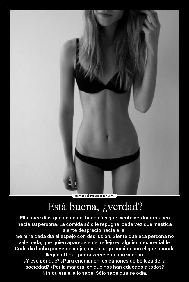 Está buena, ¿verdad? - Ella hace días que no come, hace días que siente verdadero asco
hacia su persona. La comida sólo le repugna, cada vez que mastica
siente desprecio hacia ella.
Se mira cada día al espejo con desilusión. Siente que esa persona no
vale nada, que quién aparece en el reflejo es alguien despreciable.
Cada día lucha por verse mejor, es un largo camino con el que cuando
llegue al final, podrá verse con una sonrisa.
¿Y eso por qué? ¿Para encajar en los cánones de belleza de la
sociedad? ¿Por la manera en que nos han educado a todos?
Ni siquiera ella lo sabe. Sólo sabe que se odia.