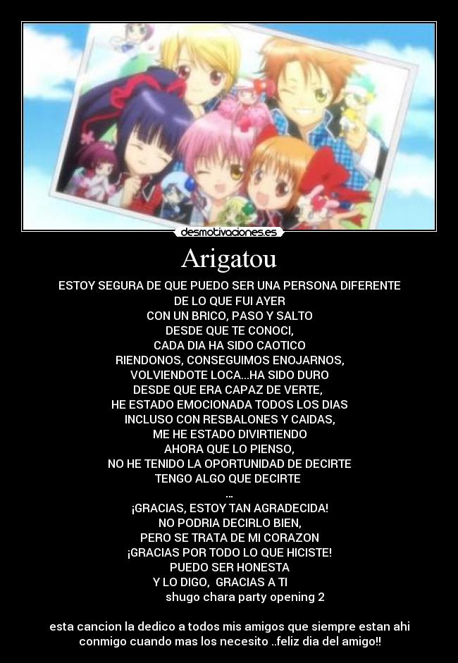 Arigatou - ESTOY SEGURA DE QUE PUEDO SER UNA PERSONA DIFERENTE
DE LO QUE FUI AYER
CON UN BRICO, PASO Y SALTO
DESDE QUE TE CONOCI,
CADA DIA HA SIDO CAOTICO
RIENDONOS, CONSEGUIMOS ENOJARNOS,
VOLVIENDOTE LOCA...HA SIDO DURO
DESDE QUE ERA CAPAZ DE VERTE, 
HE ESTADO EMOCIONADA TODOS LOS DIAS
INCLUSO CON RESBALONES Y CAIDAS,
ME HE ESTADO DIVIRTIENDO
AHORA QUE LO PIENSO,
NO HE TENIDO LA OPORTUNIDAD DE DECIRTE
TENGO ALGO QUE DECIRTE 
…
¡GRACIAS, ESTOY TAN AGRADECIDA!
NO PODRIA DECIRLO BIEN,
PERO SE TRATA DE MI CORAZON
¡GRACIAS POR TODO LO QUE HICISTE!
PUEDO SER HONESTA
Y LO DIGO,  GRACIAS A TI      
           shugo chara party opening 2

esta cancion la dedico a todos mis amigos que siempre estan ahi
conmigo cuando mas los necesito ..feliz dia del amigo!!
