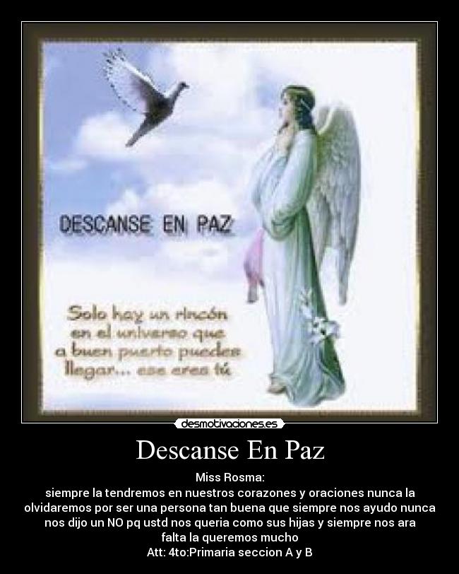 Descanse En Paz - Miss Rosma:
siempre la tendremos en nuestros corazones y oraciones nunca la
olvidaremos por ser una persona tan buena que siempre nos ayudo nunca
nos dijo un NO pq ustd nos queria como sus hijas y siempre nos ara
falta la queremos mucho
Att: 4to:Primaria seccion A y B