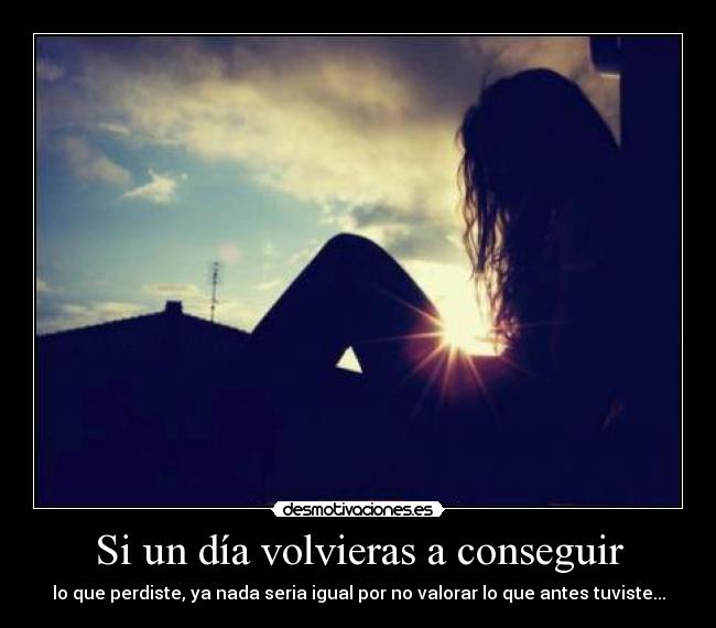 Si un día volvieras a conseguir - lo que perdiste, ya nada seria igual por no valorar lo que antes tuviste...