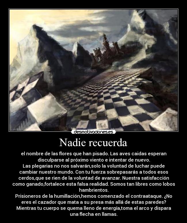 Nadie recuerda - el nombre de las flores que han pisado. Las aves caidas esperan
disculparse al próximo viento e intentar de nuevo.
Las plegarias no nos salvarán,solo la voluntad de luchar puede
cambiar nuestro mundo. Con tu fuerza sobrepasarás a todos esos
cerdos,que se rien de la voluntad de avanzar. Nuestra satisfacción
como ganado,fortalece esta falsa realidad. Somos tan libres como lobos
hambrientos.
Prisioneros de la humillación,hemos comenzado el contraataque. ¿No
eres el cazador que mata a su presa más allá de estas paredes?
Mientras tu cuerpo se quema lleno de energía,toma el arco y dispara
una flecha en llamas.