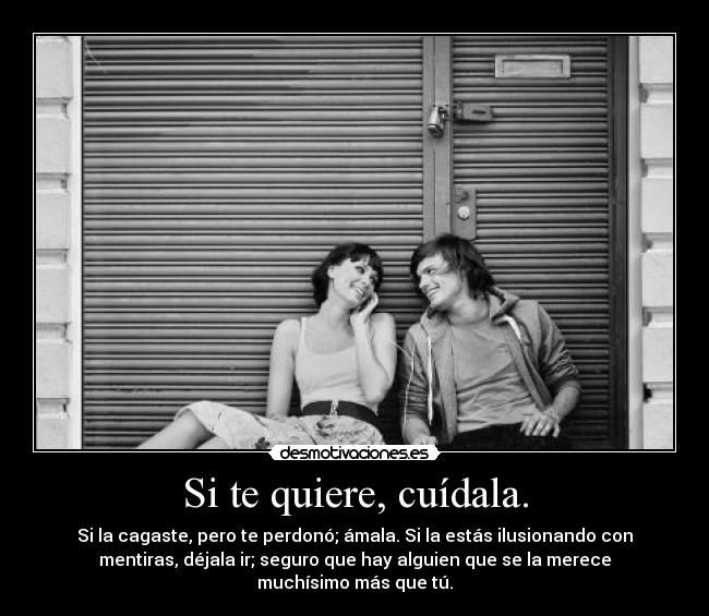 Si te quiere, cuídala. - Si la cagaste, pero te perdonó; ámala. Si la estás ilusionando con
mentiras, déjala ir; seguro que hay alguien que se la merece
muchísimo más que tú.