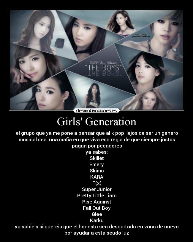 Girls Generation - el grupo que ya me pone a pensar que al k pop  lejos de ser un genero
musical sea  una mafia en que viva esa regla de que siempre justos
pagan por pecadores
ya sabes:
Skillet
Emery
Skimo
KARA
F(x)
Super Junior
Pretty Little Liars
Rise Against
Fall Out Boy
Glee
Karku
ya sabieis si quereis que el honesto sea descartado en vano de nuevo
por ayudar a esta seudo luz