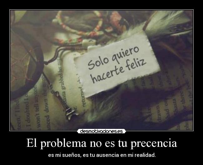 El problema no es tu precencia - es mi sueños, es tu ausencia en mi realidad.