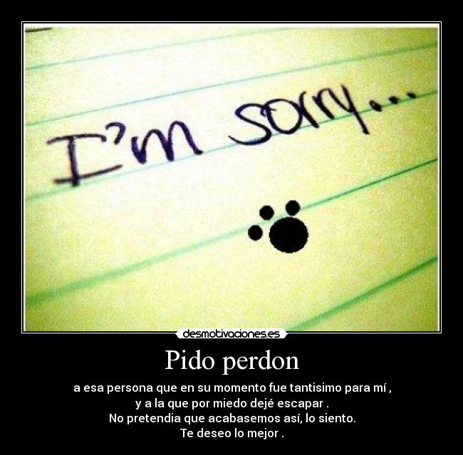 Pido perdon - a esa persona que en su momento fue tantisimo para mí ,
y a la que por miedo dejé escapar .
No pretendia que acabasemos así, lo siento.
Te deseo lo mejor .
