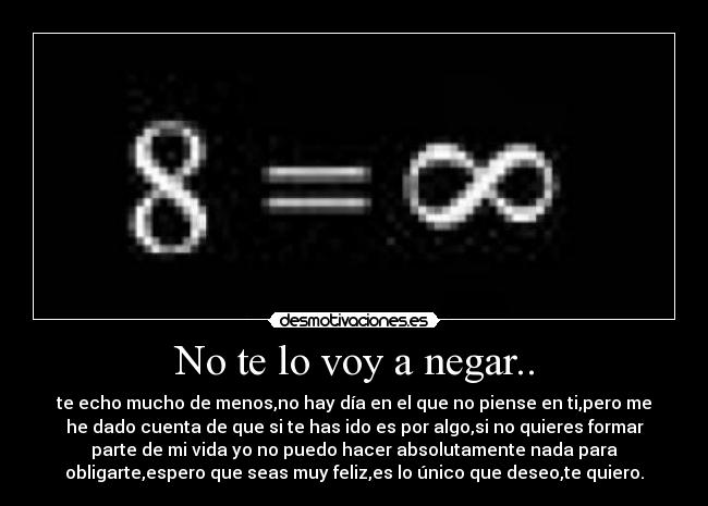 No te lo voy a negar.. - te echo mucho de menos,no hay día en el que no piense en ti,pero me
he dado cuenta de que si te has ido es por algo,si no quieres formar
parte de mi vida yo no puedo hacer absolutamente nada para
obligarte,espero que seas muy feliz,es lo único que deseo,te quiero.