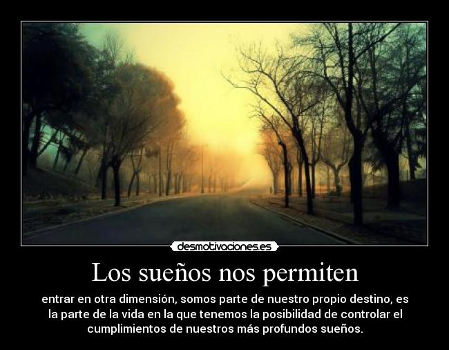 Los sueños nos permiten - entrar en otra dimensión, somos parte de nuestro propio destino, es
la parte de la vida en la que tenemos la posibilidad de controlar el
cumplimientos de nuestros más profundos sueños.