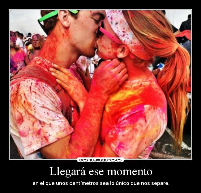 Llegará ese momento - en el que unos centímetros sea lo único que nos separe.