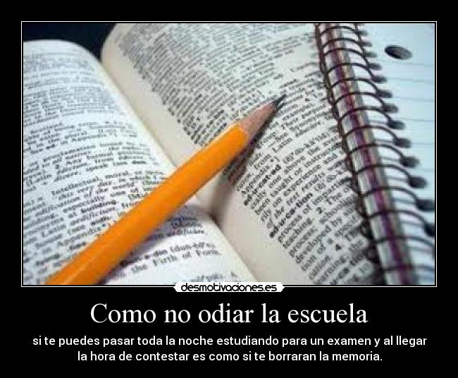 Como no odiar la escuela - si te puedes pasar toda la noche estudiando para un examen y al llegar
la hora de contestar es como si te borraran la memoria.