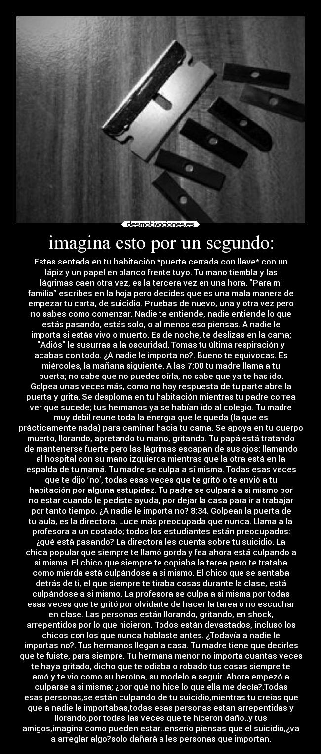 imagina esto por un segundo: - Estas sentada en tu habitación *puerta cerrada con llave* con un
lápiz y un papel en blanco frente tuyo. Tu mano tiembla y las
lágrimas caen otra vez, es la tercera vez en una hora. Para mi
familia escribes en la hoja pero decides que es una mala manera de
empezar tu carta, de suicidio. Pruebas de nuevo, una y otra vez pero
no sabes como comenzar. Nadie te entiende, nadie entiende lo que
estás pasando, estás solo, o al menos eso piensas. A nadie le
importa si estás vivo o muerto. Es de noche, te deslizas en la cama;
Adiós le susurras a la oscuridad. Tomas tu última respiración y
acabas con todo. ¿A nadie le importa no?. Bueno te equivocas. Es
miércoles, la mañana siguiente. A las 7:00 tu madre llama a tu
puerta; no sabe que no puedes oírla, no sabe que ya te has ido.
Golpea unas veces más, como no hay respuesta de tu parte abre la
puerta y grita. Se desploma en tu habitación mientras tu padre correa
ver que sucede; tus hermanos ya se habían ido al colegio. Tu madre
muy débil reúne toda la energía que le queda (la que es
prácticamente nada) para caminar hacia tu cama. Se apoya en tu cuerpo
muerto, llorando, apretando tu mano, gritando. Tu papá está tratando
de mantenerse fuerte pero las lágrimas escapan de sus ojos; llamando
al hospital con su mano izquierda mientras que la otra está en la
espalda de tu mamá. Tu madre se culpa a sí misma. Todas esas veces
que te dijo ‘no’, todas esas veces que te gritó o te envió a tu
habitación por alguna estupidez. Tu padre se culpará a si mismo por
no estar cuando le pediste ayuda, por dejar la casa para ir a trabajar
por tanto tiempo. ¿A nadie le importa no? 8:34. Golpean la puerta de
tu aula, es la directora. Luce más preocupada que nunca. Llama a la
profesora a un costado; todos los estudiantes están preocupados:
¿qué está pasando? La directora les cuenta sobre tu suicidio. La
chica popular que siempre te llamó gorda y fea ahora está culpando a
si misma. El chico que siempre te copiaba la tarea pero te trataba
como mierda está culpándose a si mismo. El chico que se sentaba
detrás de ti, el que siempre te tiraba cosas durante la clase, está
culpándose a si mismo. La profesora se culpa a si misma por todas
esas veces que te gritó por olvidarte de hacer la tarea o no escuchar
en clase. Las personas están llorando, gritando, en shock,
arrepentidos por lo que hicieron. Todos están devastados, incluso los
chicos con los que nunca hablaste antes. ¿Todavía a nadie le
importas no?. Tus hermanos llegan a casa. Tu madre tiene que decirles
que te fuiste, para siempre. Tu hermana menor no importa cuantas veces
te haya gritado, dicho que te odiaba o robado tus cosas siempre te
amó y te vio como su heroína, su modelo a seguir. Ahora empezó a
culparse a si misma; ¿por qué no hice lo que ella me decía?.Todas
esas personas,se están culpando de tu suicidio,mientras tu creias que
que a nadie le importabas,todas esas personas estan arrepentidas y
llorando,por todas las veces que te hiceron daño..y tus
amigos,imagina como pueden estar..enserio piensas que el suicidio,¿va
a arreglar algo?solo dañará a les personas que importan.