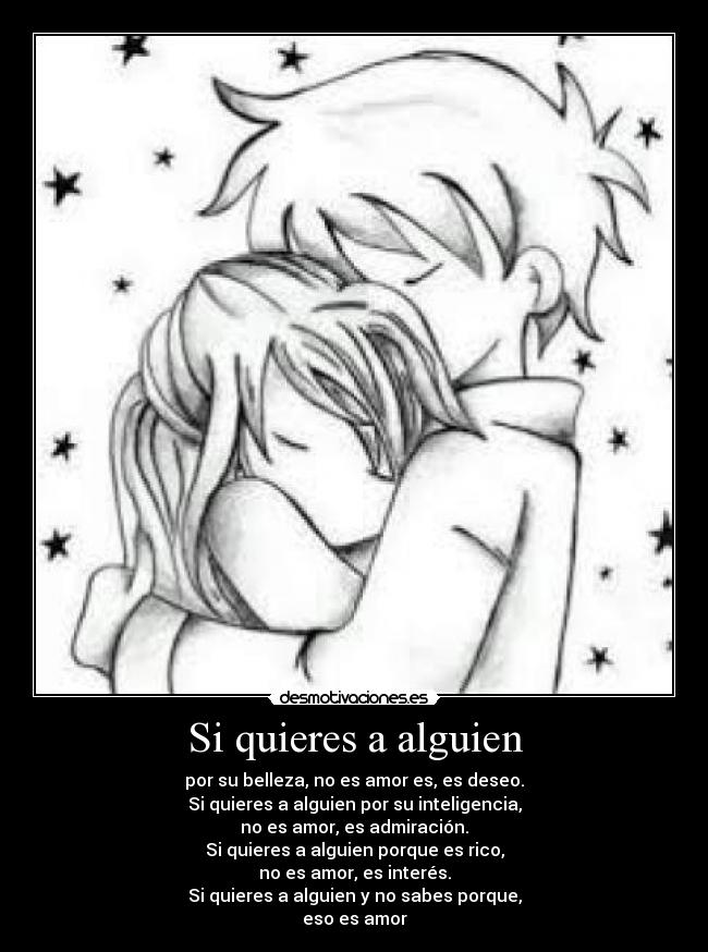 Si quieres a alguien - por su belleza, no es amor es, es deseo.
Si quieres a alguien por su inteligencia,
no es amor, es admiración.
Si quieres a alguien porque es rico,
no es amor, es interés.
Si quieres a alguien y no sabes porque,
eso es amor