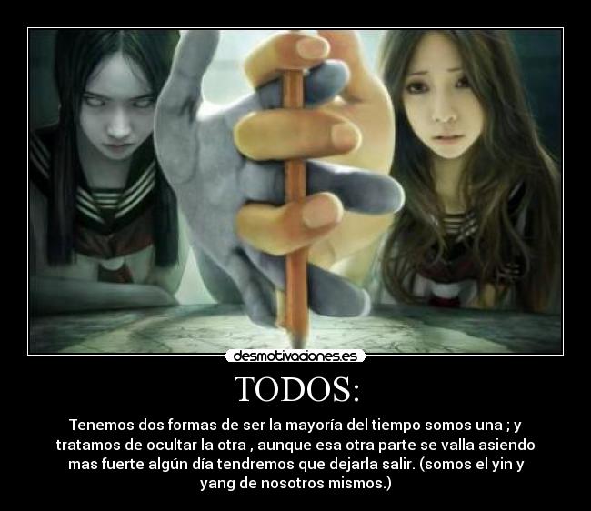 TODOS: - Tenemos dos formas de ser la mayoría del tiempo somos una ; y
tratamos de ocultar la otra , aunque esa otra parte se valla asiendo
mas fuerte algún día tendremos que dejarla salir. (somos el yin y
yang de nosotros mismos.)