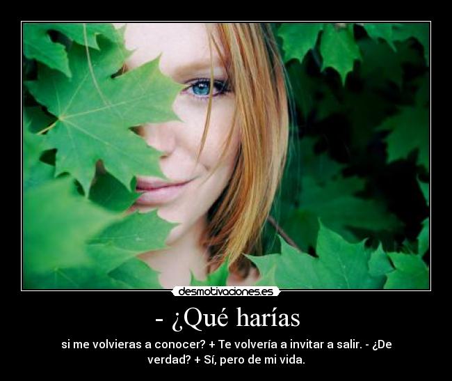 - ¿Qué harías - si me volvieras a conocer? + Te volvería a invitar a salir. - ¿De
verdad? + Sí, pero de mi vida.