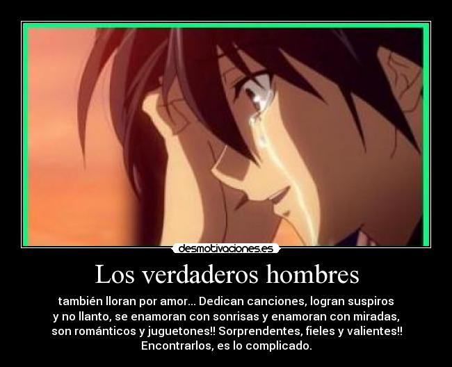 Los verdaderos hombres - también lloran por amor... Dedican canciones, logran suspiros
y no llanto, se enamoran con sonrisas y enamoran con miradas,
son románticos y juguetones!! Sorprendentes, fieles y valientes!!
Encontrarlos, es lo complicado.