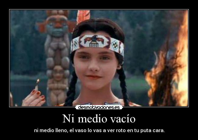 Ni medio vacío - ni medio lleno, el vaso lo vas a ver roto en tu puta cara.
