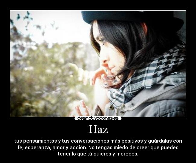 Haz - tus pensamientos y tus conversaciones más positivos y guárdalas con
fe, esperanza, amor y acción. No tengas miedo de creer que puedes
tener lo que tú quieres y mereces.