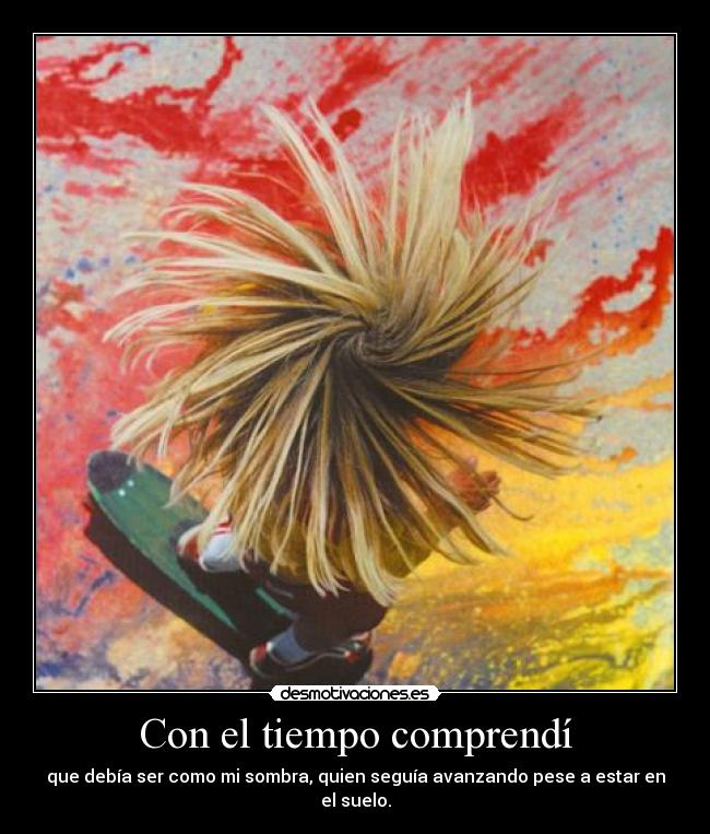 Con el tiempo comprendí - que debía ser como mi sombra, quien seguía avanzando pese a estar en el suelo.