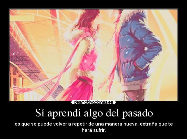 Sí aprendí algo del pasado - es que se puede volver a repetir de una manera nueva, extraña que te hará sufrir.