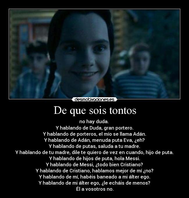 De que sois tontos - no hay duda.
Y hablando de Duda, gran portero.
Y hablando de porteros, el mío se llama Adán.
Y hablando de Adán, menuda puta Eva, ¿eh?
Y hablando de putas, saluda a tu madre.
Y hablando de tu madre, dile te quiero de vez en cuando, hijo de puta.
Y hablando de hijos de puta, hola Messi.
Y hablando de Messi, ¿todo bien Cristiano?
Y hablando de Cristiano, hablamos mejor de mí ¿no?
Y hablando de mí, habéis baneado a mi álter ego.
Y hablando de mi álter ego, ¿le echáis de menos?
Él a vosotros no.