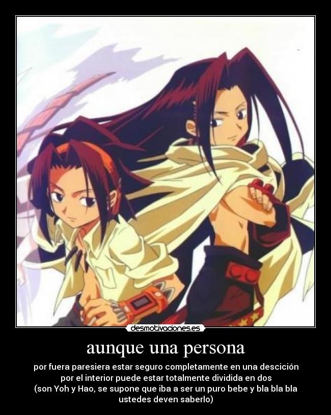 aunque una persona - por fuera paresiera estar seguro completamente en una descición
por el interior puede estar totalmente dividida en dos
(son Yoh y Hao, se supone que iba a ser un puro bebe y bla bla bla
ustedes deven saberlo)