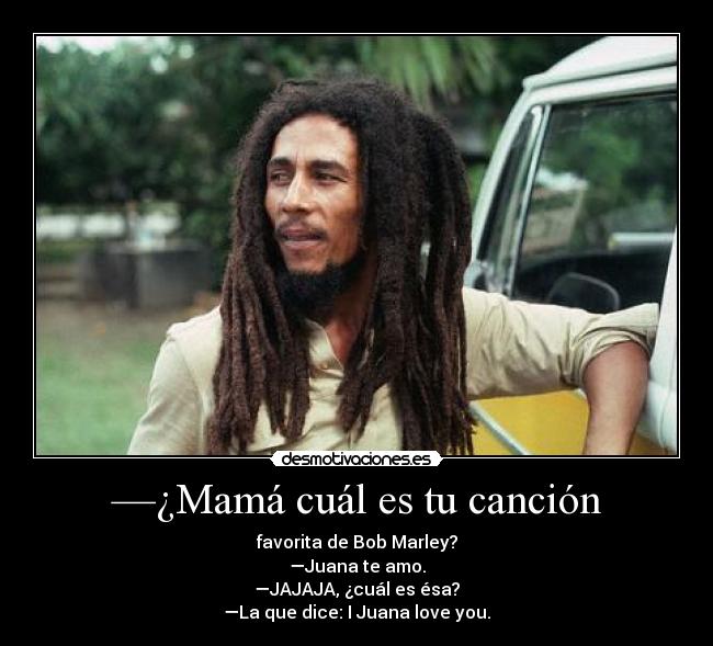 —¿Mamá cuál es tu canción - favorita de Bob Marley?
—Juana te amo.
—JAJAJA, ¿cuál es ésa?
—La que dice: I Juana love you.