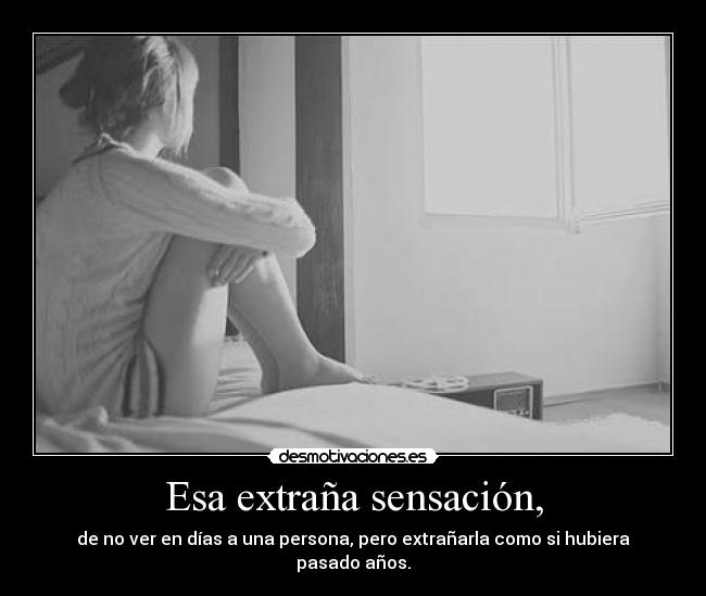 Esa extraña sensación, - de no ver en días a una persona, pero extrañarla como si hubiera pasado años.