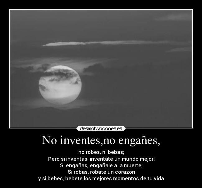 No inventes,no engañes, - no robes, ni bebas;
Pero si inventas, inventate un mundo mejor;
Si engañas, engañale a la muerte;
Si robas, robate un corazon
y si bebes, bebete los mejores momentos de tu vida