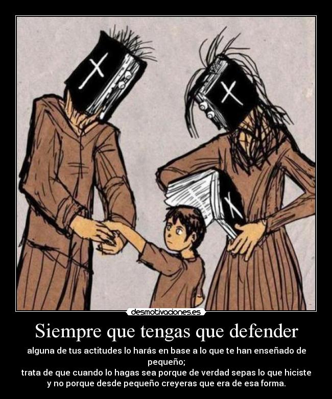 Siempre que tengas que defender - alguna de tus actitudes lo harás en base a lo que te han enseñado de pequeño;
trata de que cuando lo hagas sea porque de verdad sepas lo que hiciste
y no porque desde pequeño creyeras que era de esa forma.