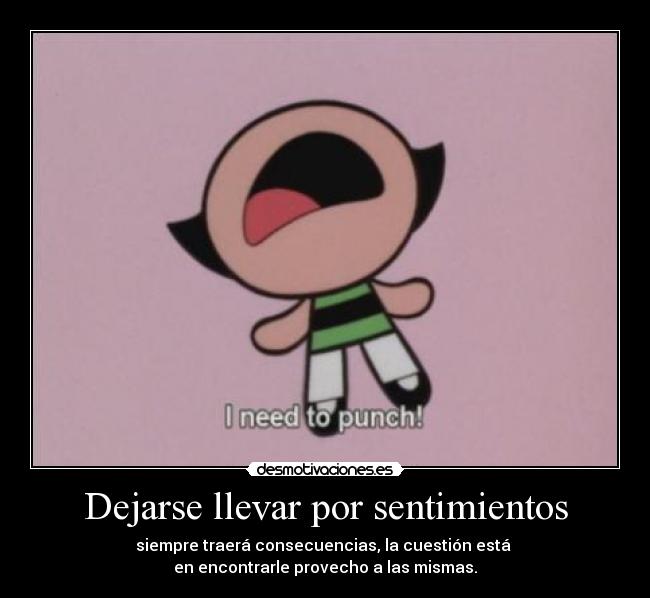 Dejarse llevar por sentimientos - siempre traerá consecuencias, la cuestión está 
en encontrarle provecho a las mismas.