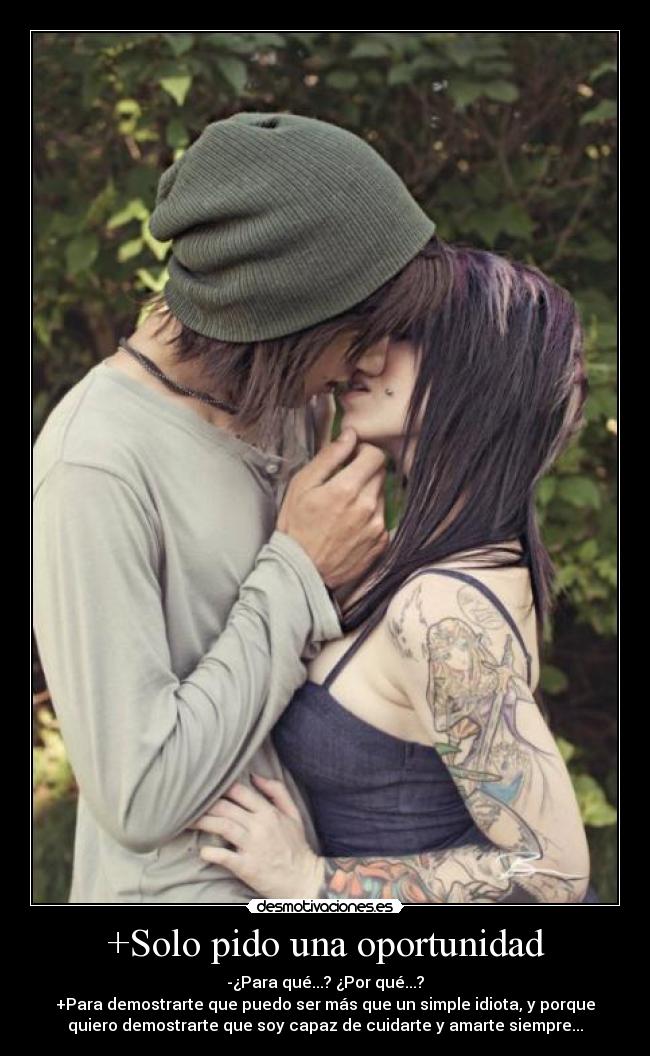 +Solo pido una oportunidad - -¿Para qué...? ¿Por qué...?
+Para demostrarte que puedo ser más que un simple idiota, y porque
quiero demostrarte que soy capaz de cuidarte y amarte siempre...