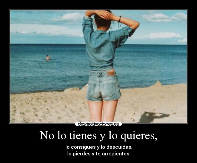 No lo tienes y lo quieres, - lo consigues y lo descuidas,
lo pierdes y te arrepientes.